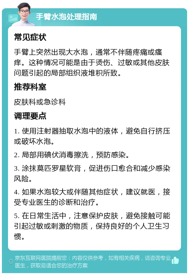 手臂水泡处理指南 常见症状 手臂上突然出现大水泡，通常不伴随疼痛或瘙痒。这种情况可能是由于烫伤、过敏或其他皮肤问题引起的局部组织液堆积所致。 推荐科室 皮肤科或急诊科 调理要点 1. 使用注射器抽取水泡中的液体，避免自行挤压或破坏水泡。 2. 局部用碘伏消毒擦洗，预防感染。 3. 涂抹莫匹罗星软膏，促进伤口愈合和减少感染风险。 4. 如果水泡较大或伴随其他症状，建议就医，接受专业医生的诊断和治疗。 5. 在日常生活中，注意保护皮肤，避免接触可能引起过敏或刺激的物质，保持良好的个人卫生习惯。