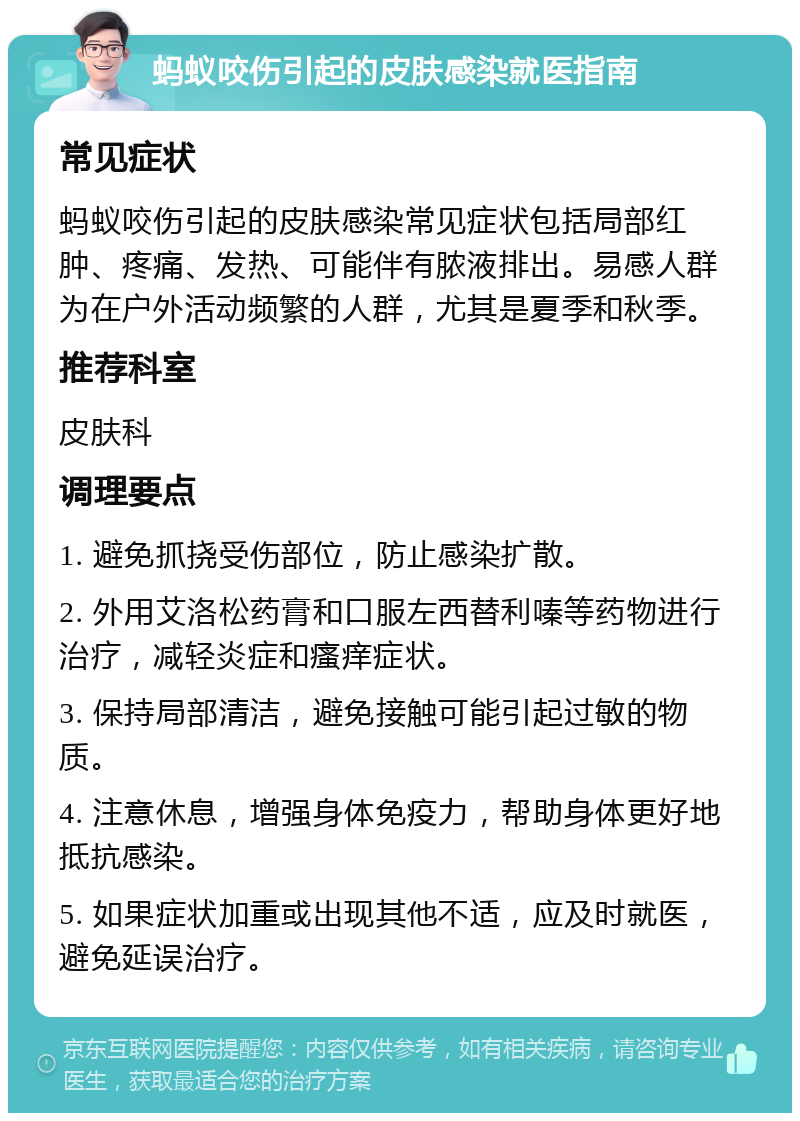 蚂蚁咬伤引起的皮肤感染就医指南 常见症状 蚂蚁咬伤引起的皮肤感染常见症状包括局部红肿、疼痛、发热、可能伴有脓液排出。易感人群为在户外活动频繁的人群，尤其是夏季和秋季。 推荐科室 皮肤科 调理要点 1. 避免抓挠受伤部位，防止感染扩散。 2. 外用艾洛松药膏和口服左西替利嗪等药物进行治疗，减轻炎症和瘙痒症状。 3. 保持局部清洁，避免接触可能引起过敏的物质。 4. 注意休息，增强身体免疫力，帮助身体更好地抵抗感染。 5. 如果症状加重或出现其他不适，应及时就医，避免延误治疗。