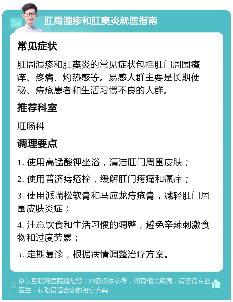 肛周湿疹和肛窦炎就医指南 常见症状 肛周湿疹和肛窦炎的常见症状包括肛门周围瘙痒、疼痛、灼热感等。易感人群主要是长期便秘、痔疮患者和生活习惯不良的人群。 推荐科室 肛肠科 调理要点 1. 使用高锰酸钾坐浴，清洁肛门周围皮肤； 2. 使用普济痔疮栓，缓解肛门疼痛和瘙痒； 3. 使用派瑞松软膏和马应龙痔疮膏，减轻肛门周围皮肤炎症； 4. 注意饮食和生活习惯的调整，避免辛辣刺激食物和过度劳累； 5. 定期复诊，根据病情调整治疗方案。