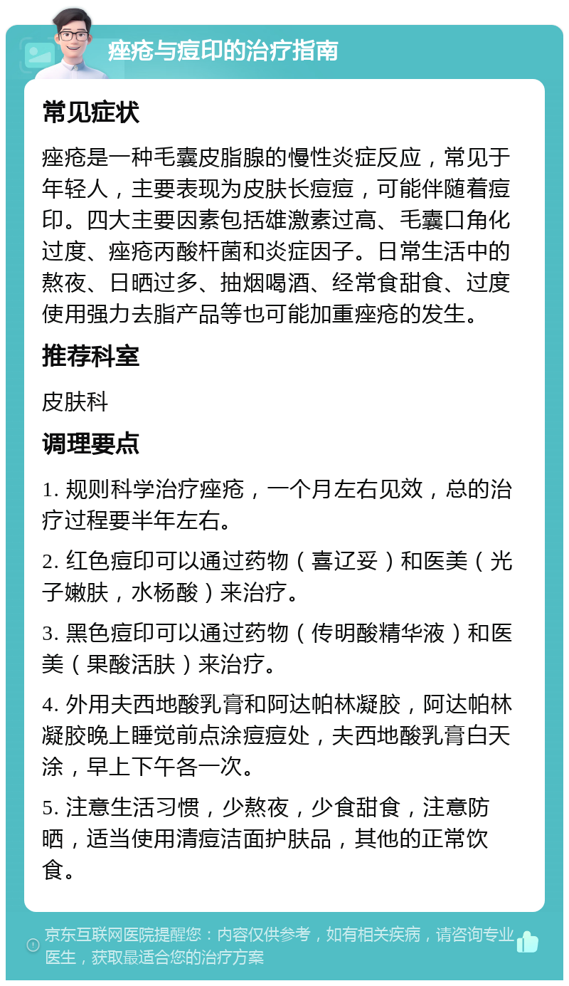 痤疮与痘印的治疗指南 常见症状 痤疮是一种毛囊皮脂腺的慢性炎症反应，常见于年轻人，主要表现为皮肤长痘痘，可能伴随着痘印。四大主要因素包括雄激素过高、毛囊口角化过度、痤疮丙酸杆菌和炎症因子。日常生活中的熬夜、日晒过多、抽烟喝酒、经常食甜食、过度使用强力去脂产品等也可能加重痤疮的发生。 推荐科室 皮肤科 调理要点 1. 规则科学治疗痤疮，一个月左右见效，总的治疗过程要半年左右。 2. 红色痘印可以通过药物（喜辽妥）和医美（光子嫩肤，水杨酸）来治疗。 3. 黑色痘印可以通过药物（传明酸精华液）和医美（果酸活肤）来治疗。 4. 外用夫西地酸乳膏和阿达帕林凝胶，阿达帕林凝胶晚上睡觉前点涂痘痘处，夫西地酸乳膏白天涂，早上下午各一次。 5. 注意生活习惯，少熬夜，少食甜食，注意防晒，适当使用清痘洁面护肤品，其他的正常饮食。