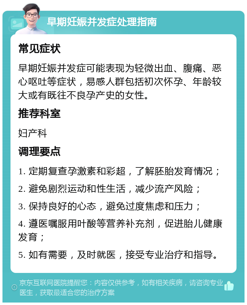 早期妊娠并发症处理指南 常见症状 早期妊娠并发症可能表现为轻微出血、腹痛、恶心呕吐等症状，易感人群包括初次怀孕、年龄较大或有既往不良孕产史的女性。 推荐科室 妇产科 调理要点 1. 定期复查孕激素和彩超，了解胚胎发育情况； 2. 避免剧烈运动和性生活，减少流产风险； 3. 保持良好的心态，避免过度焦虑和压力； 4. 遵医嘱服用叶酸等营养补充剂，促进胎儿健康发育； 5. 如有需要，及时就医，接受专业治疗和指导。