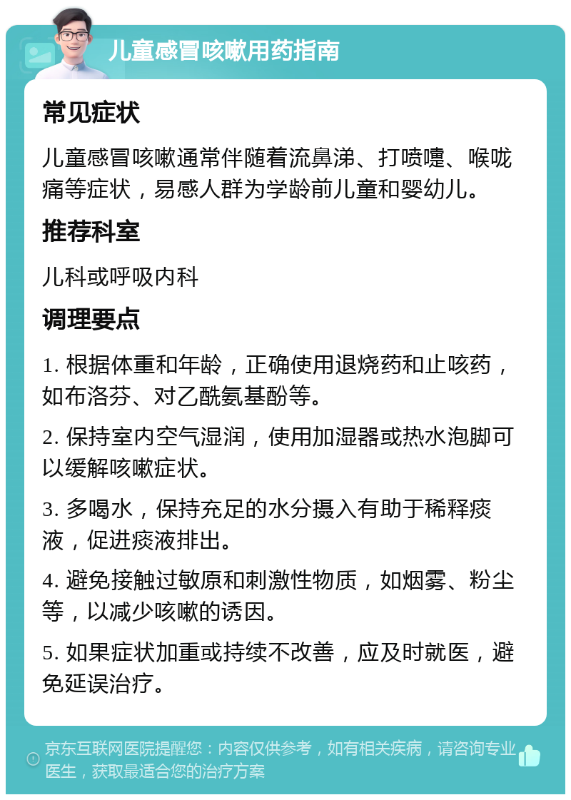 儿童感冒咳嗽用药指南 常见症状 儿童感冒咳嗽通常伴随着流鼻涕、打喷嚏、喉咙痛等症状，易感人群为学龄前儿童和婴幼儿。 推荐科室 儿科或呼吸内科 调理要点 1. 根据体重和年龄，正确使用退烧药和止咳药，如布洛芬、对乙酰氨基酚等。 2. 保持室内空气湿润，使用加湿器或热水泡脚可以缓解咳嗽症状。 3. 多喝水，保持充足的水分摄入有助于稀释痰液，促进痰液排出。 4. 避免接触过敏原和刺激性物质，如烟雾、粉尘等，以减少咳嗽的诱因。 5. 如果症状加重或持续不改善，应及时就医，避免延误治疗。