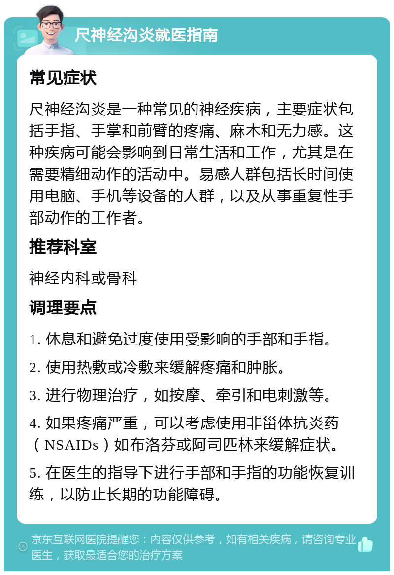 尺神经沟炎就医指南 常见症状 尺神经沟炎是一种常见的神经疾病，主要症状包括手指、手掌和前臂的疼痛、麻木和无力感。这种疾病可能会影响到日常生活和工作，尤其是在需要精细动作的活动中。易感人群包括长时间使用电脑、手机等设备的人群，以及从事重复性手部动作的工作者。 推荐科室 神经内科或骨科 调理要点 1. 休息和避免过度使用受影响的手部和手指。 2. 使用热敷或冷敷来缓解疼痛和肿胀。 3. 进行物理治疗，如按摩、牵引和电刺激等。 4. 如果疼痛严重，可以考虑使用非甾体抗炎药（NSAIDs）如布洛芬或阿司匹林来缓解症状。 5. 在医生的指导下进行手部和手指的功能恢复训练，以防止长期的功能障碍。