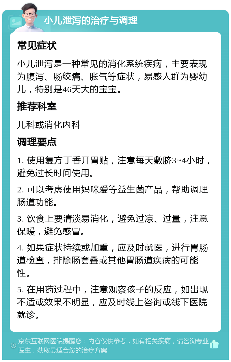 小儿泄泻的治疗与调理 常见症状 小儿泄泻是一种常见的消化系统疾病，主要表现为腹泻、肠绞痛、胀气等症状，易感人群为婴幼儿，特别是46天大的宝宝。 推荐科室 儿科或消化内科 调理要点 1. 使用复方丁香开胃贴，注意每天敷脐3~4小时，避免过长时间使用。 2. 可以考虑使用妈咪爱等益生菌产品，帮助调理肠道功能。 3. 饮食上要清淡易消化，避免过凉、过量，注意保暖，避免感冒。 4. 如果症状持续或加重，应及时就医，进行胃肠道检查，排除肠套叠或其他胃肠道疾病的可能性。 5. 在用药过程中，注意观察孩子的反应，如出现不适或效果不明显，应及时线上咨询或线下医院就诊。