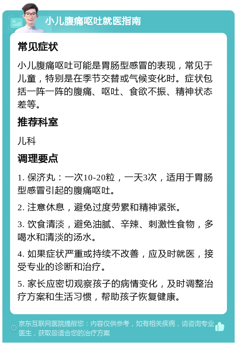 小儿腹痛呕吐就医指南 常见症状 小儿腹痛呕吐可能是胃肠型感冒的表现，常见于儿童，特别是在季节交替或气候变化时。症状包括一阵一阵的腹痛、呕吐、食欲不振、精神状态差等。 推荐科室 儿科 调理要点 1. 保济丸：一次10-20粒，一天3次，适用于胃肠型感冒引起的腹痛呕吐。 2. 注意休息，避免过度劳累和精神紧张。 3. 饮食清淡，避免油腻、辛辣、刺激性食物，多喝水和清淡的汤水。 4. 如果症状严重或持续不改善，应及时就医，接受专业的诊断和治疗。 5. 家长应密切观察孩子的病情变化，及时调整治疗方案和生活习惯，帮助孩子恢复健康。