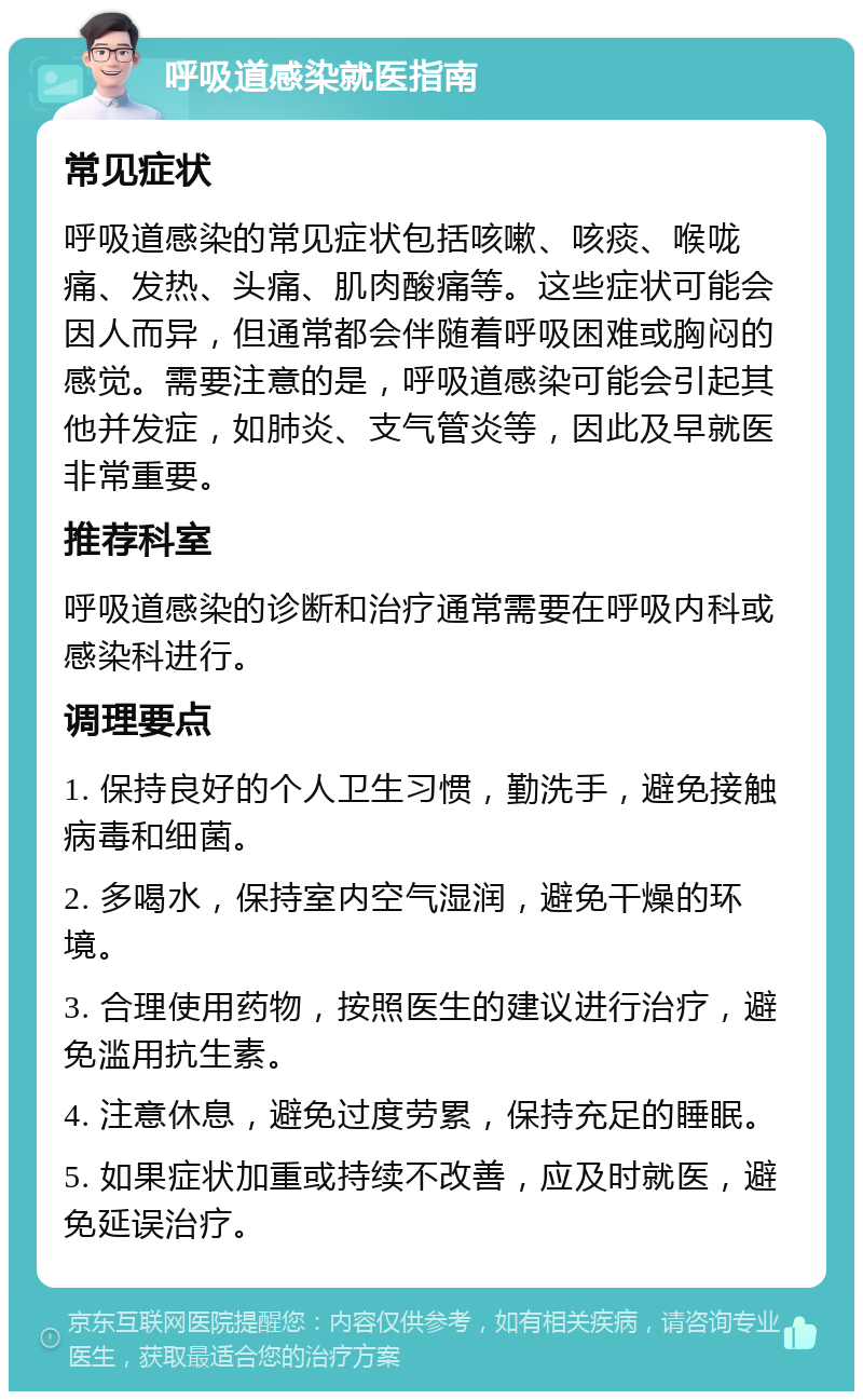 呼吸道感染就医指南 常见症状 呼吸道感染的常见症状包括咳嗽、咳痰、喉咙痛、发热、头痛、肌肉酸痛等。这些症状可能会因人而异，但通常都会伴随着呼吸困难或胸闷的感觉。需要注意的是，呼吸道感染可能会引起其他并发症，如肺炎、支气管炎等，因此及早就医非常重要。 推荐科室 呼吸道感染的诊断和治疗通常需要在呼吸内科或感染科进行。 调理要点 1. 保持良好的个人卫生习惯，勤洗手，避免接触病毒和细菌。 2. 多喝水，保持室内空气湿润，避免干燥的环境。 3. 合理使用药物，按照医生的建议进行治疗，避免滥用抗生素。 4. 注意休息，避免过度劳累，保持充足的睡眠。 5. 如果症状加重或持续不改善，应及时就医，避免延误治疗。