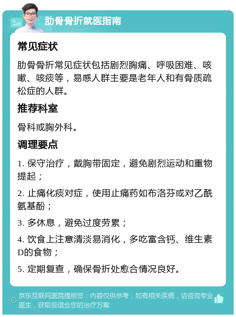 肋骨骨折就医指南 常见症状 肋骨骨折常见症状包括剧烈胸痛、呼吸困难、咳嗽、咳痰等，易感人群主要是老年人和有骨质疏松症的人群。 推荐科室 骨科或胸外科。 调理要点 1. 保守治疗，戴胸带固定，避免剧烈运动和重物提起； 2. 止痛化痰对症，使用止痛药如布洛芬或对乙酰氨基酚； 3. 多休息，避免过度劳累； 4. 饮食上注意清淡易消化，多吃富含钙、维生素D的食物； 5. 定期复查，确保骨折处愈合情况良好。