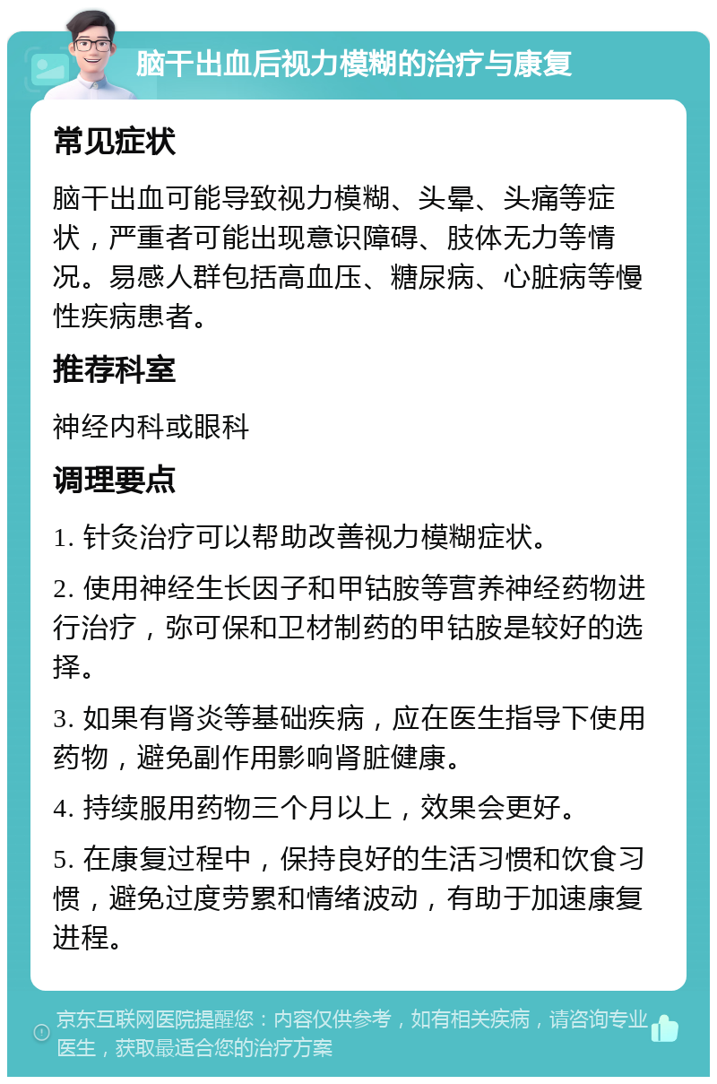 脑干出血后视力模糊的治疗与康复 常见症状 脑干出血可能导致视力模糊、头晕、头痛等症状，严重者可能出现意识障碍、肢体无力等情况。易感人群包括高血压、糖尿病、心脏病等慢性疾病患者。 推荐科室 神经内科或眼科 调理要点 1. 针灸治疗可以帮助改善视力模糊症状。 2. 使用神经生长因子和甲钴胺等营养神经药物进行治疗，弥可保和卫材制药的甲钴胺是较好的选择。 3. 如果有肾炎等基础疾病，应在医生指导下使用药物，避免副作用影响肾脏健康。 4. 持续服用药物三个月以上，效果会更好。 5. 在康复过程中，保持良好的生活习惯和饮食习惯，避免过度劳累和情绪波动，有助于加速康复进程。