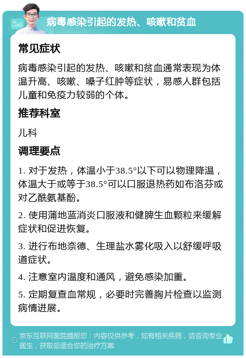 病毒感染引起的发热、咳嗽和贫血 常见症状 病毒感染引起的发热、咳嗽和贫血通常表现为体温升高、咳嗽、嗓子红肿等症状，易感人群包括儿童和免疫力较弱的个体。 推荐科室 儿科 调理要点 1. 对于发热，体温小于38.5°以下可以物理降温，体温大于或等于38.5°可以口服退热药如布洛芬或对乙酰氨基酚。 2. 使用蒲地蓝消炎口服液和健脾生血颗粒来缓解症状和促进恢复。 3. 进行布地奈德、生理盐水雾化吸入以舒缓呼吸道症状。 4. 注意室内温度和通风，避免感染加重。 5. 定期复查血常规，必要时完善胸片检查以监测病情进展。