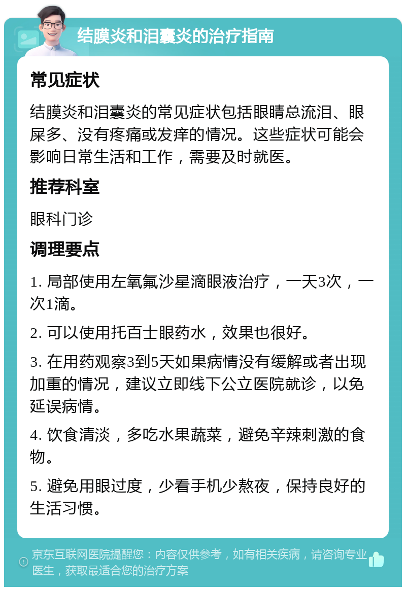 结膜炎和泪囊炎的治疗指南 常见症状 结膜炎和泪囊炎的常见症状包括眼睛总流泪、眼屎多、没有疼痛或发痒的情况。这些症状可能会影响日常生活和工作，需要及时就医。 推荐科室 眼科门诊 调理要点 1. 局部使用左氧氟沙星滴眼液治疗，一天3次，一次1滴。 2. 可以使用托百士眼药水，效果也很好。 3. 在用药观察3到5天如果病情没有缓解或者出现加重的情况，建议立即线下公立医院就诊，以免延误病情。 4. 饮食清淡，多吃水果蔬菜，避免辛辣刺激的食物。 5. 避免用眼过度，少看手机少熬夜，保持良好的生活习惯。