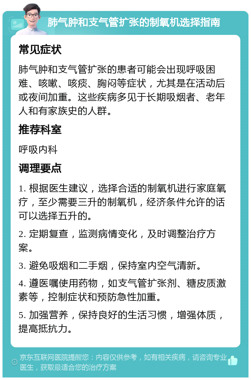 肺气肿和支气管扩张的制氧机选择指南 常见症状 肺气肿和支气管扩张的患者可能会出现呼吸困难、咳嗽、咳痰、胸闷等症状，尤其是在活动后或夜间加重。这些疾病多见于长期吸烟者、老年人和有家族史的人群。 推荐科室 呼吸内科 调理要点 1. 根据医生建议，选择合适的制氧机进行家庭氧疗，至少需要三升的制氧机，经济条件允许的话可以选择五升的。 2. 定期复查，监测病情变化，及时调整治疗方案。 3. 避免吸烟和二手烟，保持室内空气清新。 4. 遵医嘱使用药物，如支气管扩张剂、糖皮质激素等，控制症状和预防急性加重。 5. 加强营养，保持良好的生活习惯，增强体质，提高抵抗力。