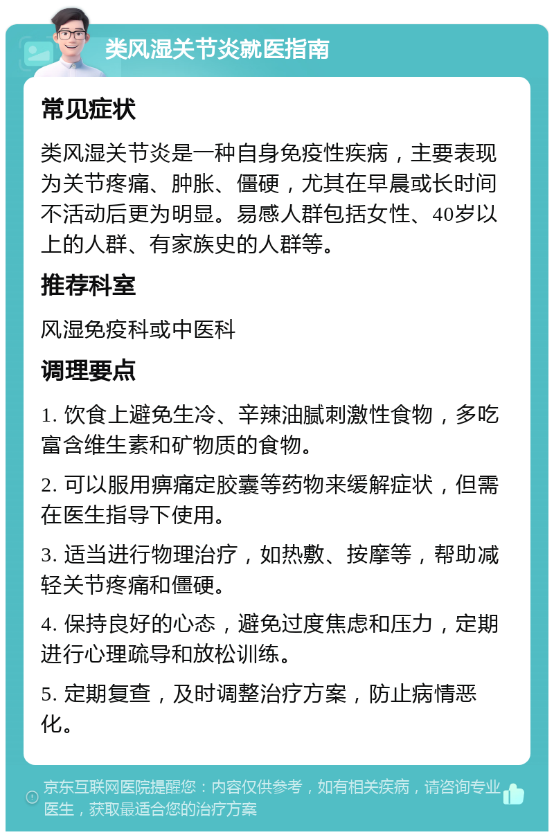 类风湿关节炎就医指南 常见症状 类风湿关节炎是一种自身免疫性疾病，主要表现为关节疼痛、肿胀、僵硬，尤其在早晨或长时间不活动后更为明显。易感人群包括女性、40岁以上的人群、有家族史的人群等。 推荐科室 风湿免疫科或中医科 调理要点 1. 饮食上避免生冷、辛辣油腻刺激性食物，多吃富含维生素和矿物质的食物。 2. 可以服用痹痛定胶囊等药物来缓解症状，但需在医生指导下使用。 3. 适当进行物理治疗，如热敷、按摩等，帮助减轻关节疼痛和僵硬。 4. 保持良好的心态，避免过度焦虑和压力，定期进行心理疏导和放松训练。 5. 定期复查，及时调整治疗方案，防止病情恶化。