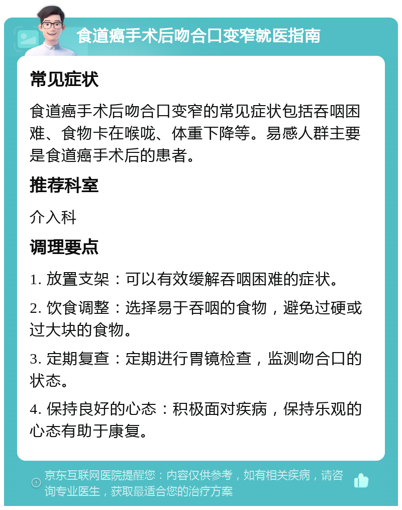 食道癌手术后吻合口变窄就医指南 常见症状 食道癌手术后吻合口变窄的常见症状包括吞咽困难、食物卡在喉咙、体重下降等。易感人群主要是食道癌手术后的患者。 推荐科室 介入科 调理要点 1. 放置支架：可以有效缓解吞咽困难的症状。 2. 饮食调整：选择易于吞咽的食物，避免过硬或过大块的食物。 3. 定期复查：定期进行胃镜检查，监测吻合口的状态。 4. 保持良好的心态：积极面对疾病，保持乐观的心态有助于康复。