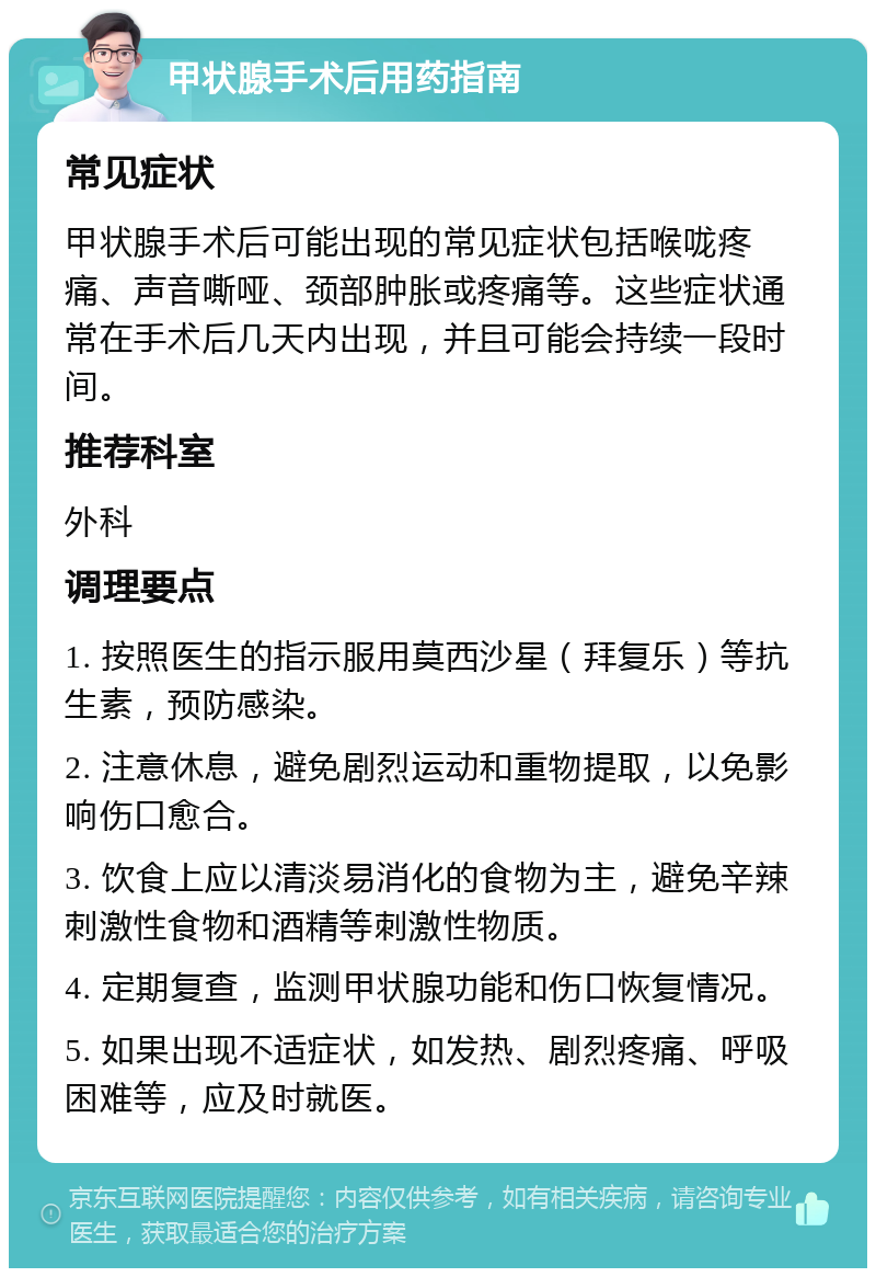 甲状腺手术后用药指南 常见症状 甲状腺手术后可能出现的常见症状包括喉咙疼痛、声音嘶哑、颈部肿胀或疼痛等。这些症状通常在手术后几天内出现，并且可能会持续一段时间。 推荐科室 外科 调理要点 1. 按照医生的指示服用莫西沙星（拜复乐）等抗生素，预防感染。 2. 注意休息，避免剧烈运动和重物提取，以免影响伤口愈合。 3. 饮食上应以清淡易消化的食物为主，避免辛辣刺激性食物和酒精等刺激性物质。 4. 定期复查，监测甲状腺功能和伤口恢复情况。 5. 如果出现不适症状，如发热、剧烈疼痛、呼吸困难等，应及时就医。