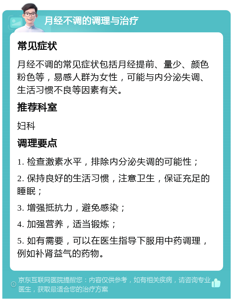 月经不调的调理与治疗 常见症状 月经不调的常见症状包括月经提前、量少、颜色粉色等，易感人群为女性，可能与内分泌失调、生活习惯不良等因素有关。 推荐科室 妇科 调理要点 1. 检查激素水平，排除内分泌失调的可能性； 2. 保持良好的生活习惯，注意卫生，保证充足的睡眠； 3. 增强抵抗力，避免感染； 4. 加强营养，适当锻炼； 5. 如有需要，可以在医生指导下服用中药调理，例如补肾益气的药物。