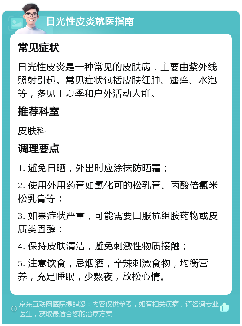 日光性皮炎就医指南 常见症状 日光性皮炎是一种常见的皮肤病，主要由紫外线照射引起。常见症状包括皮肤红肿、瘙痒、水泡等，多见于夏季和户外活动人群。 推荐科室 皮肤科 调理要点 1. 避免日晒，外出时应涂抹防晒霜； 2. 使用外用药膏如氢化可的松乳膏、丙酸倍氯米松乳膏等； 3. 如果症状严重，可能需要口服抗组胺药物或皮质类固醇； 4. 保持皮肤清洁，避免刺激性物质接触； 5. 注意饮食，忌烟酒，辛辣刺激食物，均衡营养，充足睡眠，少熬夜，放松心情。