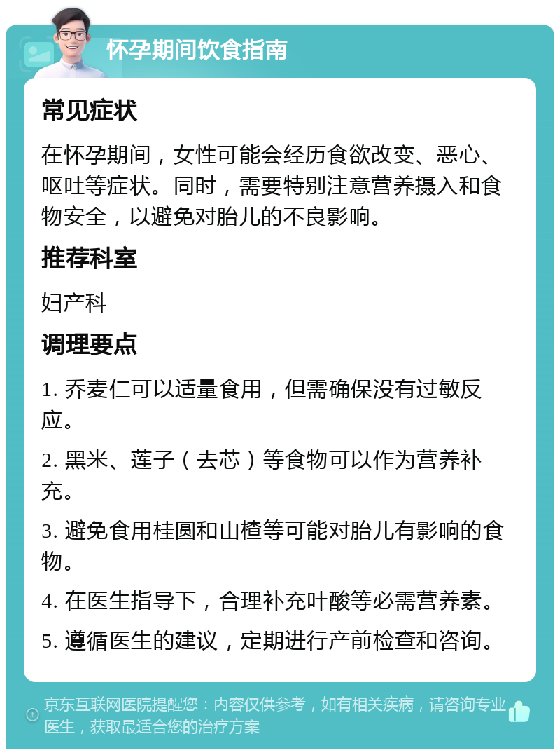 怀孕期间饮食指南 常见症状 在怀孕期间，女性可能会经历食欲改变、恶心、呕吐等症状。同时，需要特别注意营养摄入和食物安全，以避免对胎儿的不良影响。 推荐科室 妇产科 调理要点 1. 乔麦仁可以适量食用，但需确保没有过敏反应。 2. 黑米、莲子（去芯）等食物可以作为营养补充。 3. 避免食用桂圆和山楂等可能对胎儿有影响的食物。 4. 在医生指导下，合理补充叶酸等必需营养素。 5. 遵循医生的建议，定期进行产前检查和咨询。