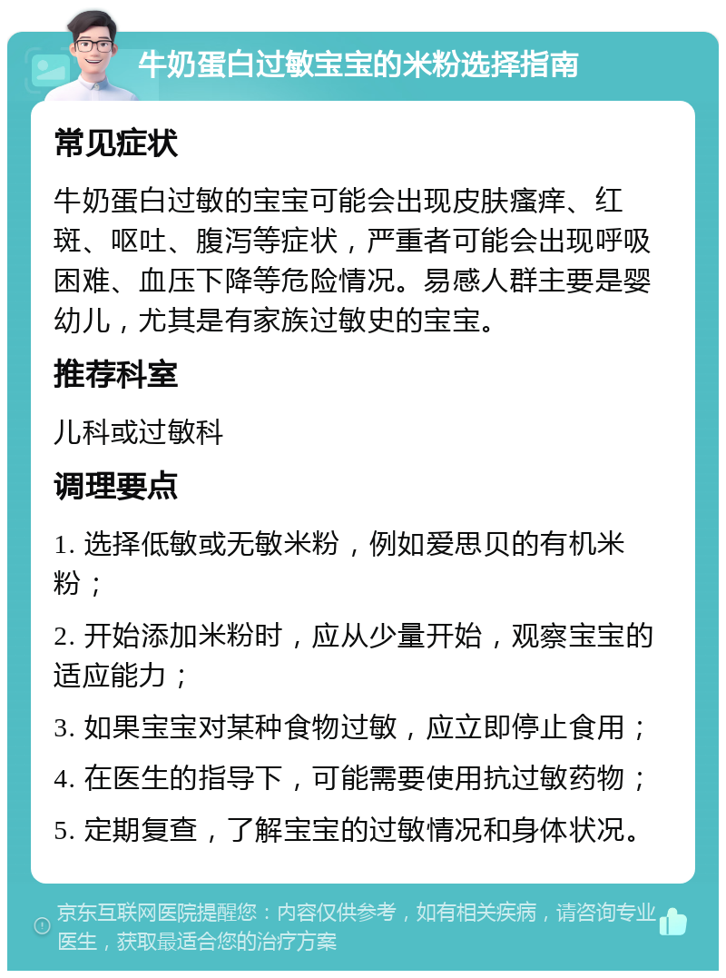 牛奶蛋白过敏宝宝的米粉选择指南 常见症状 牛奶蛋白过敏的宝宝可能会出现皮肤瘙痒、红斑、呕吐、腹泻等症状，严重者可能会出现呼吸困难、血压下降等危险情况。易感人群主要是婴幼儿，尤其是有家族过敏史的宝宝。 推荐科室 儿科或过敏科 调理要点 1. 选择低敏或无敏米粉，例如爱思贝的有机米粉； 2. 开始添加米粉时，应从少量开始，观察宝宝的适应能力； 3. 如果宝宝对某种食物过敏，应立即停止食用； 4. 在医生的指导下，可能需要使用抗过敏药物； 5. 定期复查，了解宝宝的过敏情况和身体状况。