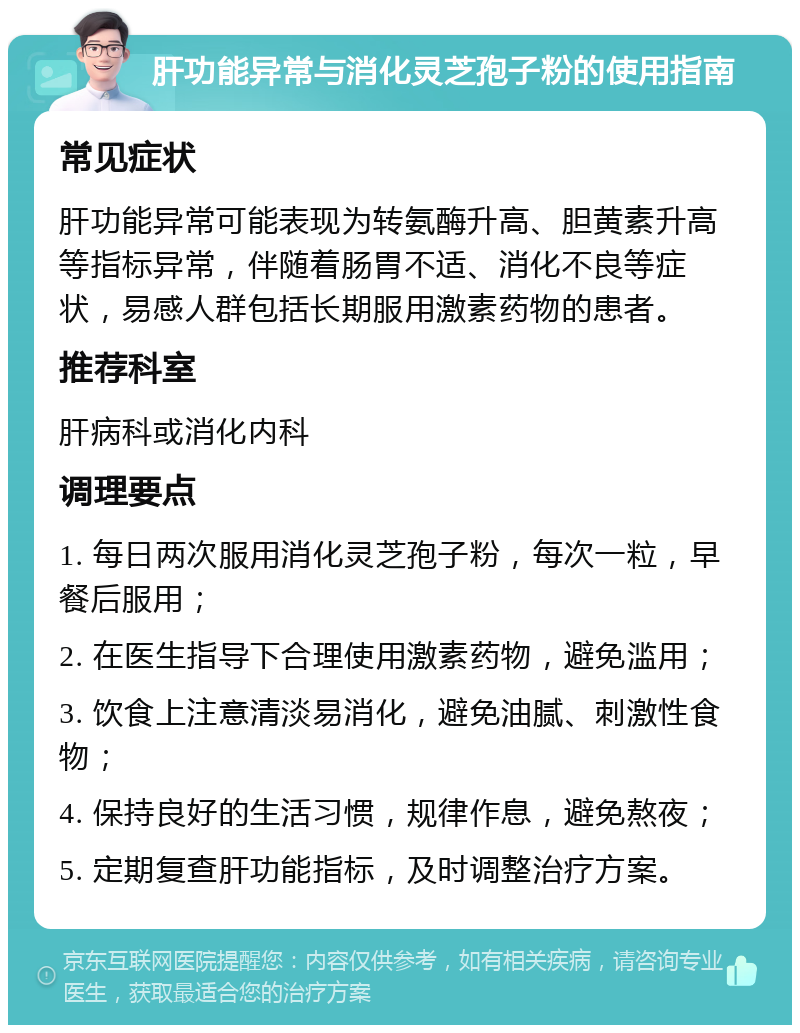 肝功能异常与消化灵芝孢子粉的使用指南 常见症状 肝功能异常可能表现为转氨酶升高、胆黄素升高等指标异常，伴随着肠胃不适、消化不良等症状，易感人群包括长期服用激素药物的患者。 推荐科室 肝病科或消化内科 调理要点 1. 每日两次服用消化灵芝孢子粉，每次一粒，早餐后服用； 2. 在医生指导下合理使用激素药物，避免滥用； 3. 饮食上注意清淡易消化，避免油腻、刺激性食物； 4. 保持良好的生活习惯，规律作息，避免熬夜； 5. 定期复查肝功能指标，及时调整治疗方案。