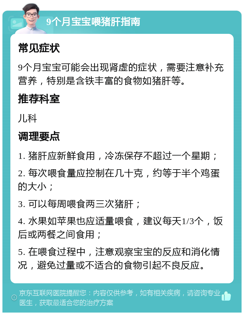 9个月宝宝喂猪肝指南 常见症状 9个月宝宝可能会出现肾虚的症状，需要注意补充营养，特别是含铁丰富的食物如猪肝等。 推荐科室 儿科 调理要点 1. 猪肝应新鲜食用，冷冻保存不超过一个星期； 2. 每次喂食量应控制在几十克，约等于半个鸡蛋的大小； 3. 可以每周喂食两三次猪肝； 4. 水果如苹果也应适量喂食，建议每天1/3个，饭后或两餐之间食用； 5. 在喂食过程中，注意观察宝宝的反应和消化情况，避免过量或不适合的食物引起不良反应。