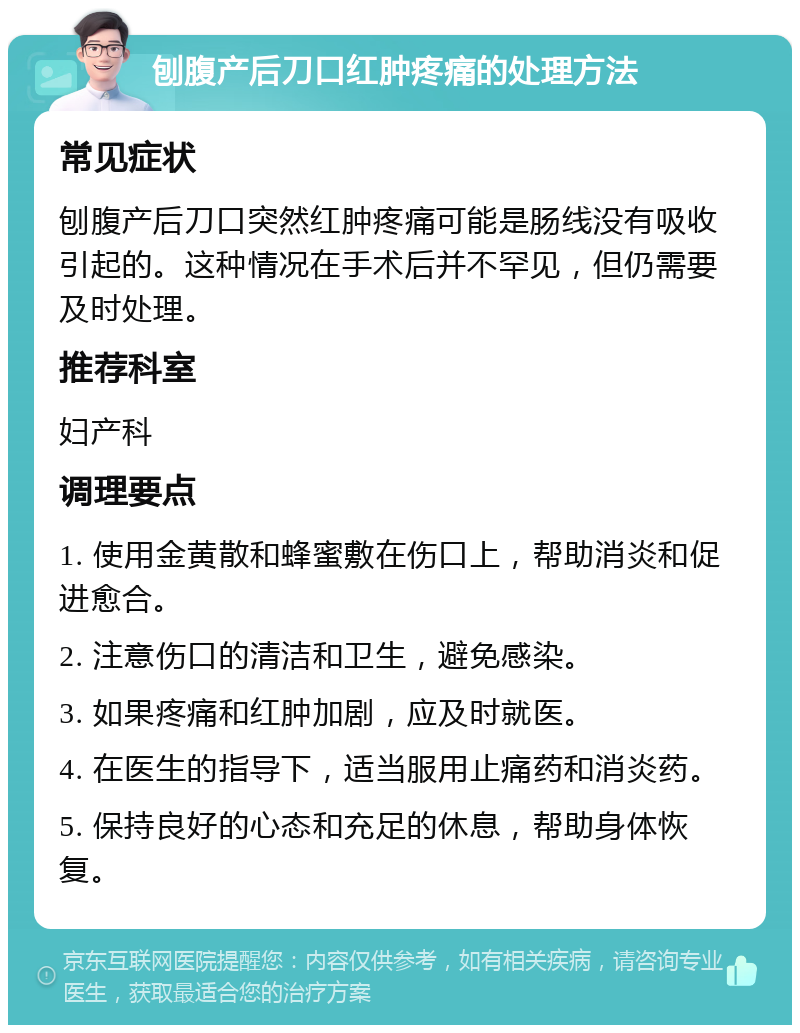 刨腹产后刀口红肿疼痛的处理方法 常见症状 刨腹产后刀口突然红肿疼痛可能是肠线没有吸收引起的。这种情况在手术后并不罕见，但仍需要及时处理。 推荐科室 妇产科 调理要点 1. 使用金黄散和蜂蜜敷在伤口上，帮助消炎和促进愈合。 2. 注意伤口的清洁和卫生，避免感染。 3. 如果疼痛和红肿加剧，应及时就医。 4. 在医生的指导下，适当服用止痛药和消炎药。 5. 保持良好的心态和充足的休息，帮助身体恢复。