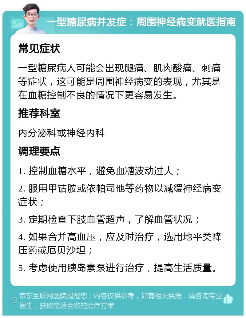 一型糖尿病并发症：周围神经病变就医指南 常见症状 一型糖尿病人可能会出现腿痛、肌肉酸痛、刺痛等症状，这可能是周围神经病变的表现，尤其是在血糖控制不良的情况下更容易发生。 推荐科室 内分泌科或神经内科 调理要点 1. 控制血糖水平，避免血糖波动过大； 2. 服用甲钴胺或依帕司他等药物以减缓神经病变症状； 3. 定期检查下肢血管超声，了解血管状况； 4. 如果合并高血压，应及时治疗，选用地平类降压药或厄贝沙坦； 5. 考虑使用胰岛素泵进行治疗，提高生活质量。