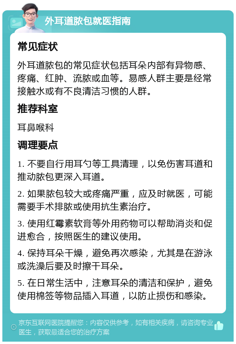 外耳道脓包就医指南 常见症状 外耳道脓包的常见症状包括耳朵内部有异物感、疼痛、红肿、流脓或血等。易感人群主要是经常接触水或有不良清洁习惯的人群。 推荐科室 耳鼻喉科 调理要点 1. 不要自行用耳勺等工具清理，以免伤害耳道和推动脓包更深入耳道。 2. 如果脓包较大或疼痛严重，应及时就医，可能需要手术排脓或使用抗生素治疗。 3. 使用红霉素软膏等外用药物可以帮助消炎和促进愈合，按照医生的建议使用。 4. 保持耳朵干燥，避免再次感染，尤其是在游泳或洗澡后要及时擦干耳朵。 5. 在日常生活中，注意耳朵的清洁和保护，避免使用棉签等物品插入耳道，以防止损伤和感染。