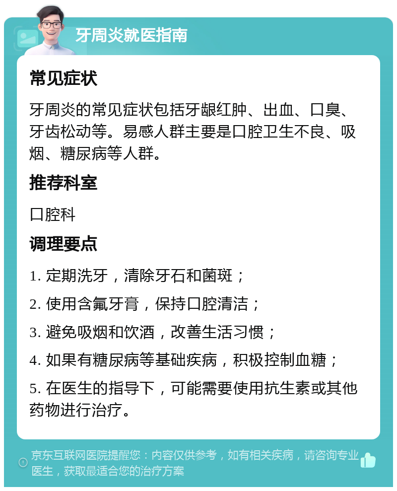 牙周炎就医指南 常见症状 牙周炎的常见症状包括牙龈红肿、出血、口臭、牙齿松动等。易感人群主要是口腔卫生不良、吸烟、糖尿病等人群。 推荐科室 口腔科 调理要点 1. 定期洗牙，清除牙石和菌斑； 2. 使用含氟牙膏，保持口腔清洁； 3. 避免吸烟和饮酒，改善生活习惯； 4. 如果有糖尿病等基础疾病，积极控制血糖； 5. 在医生的指导下，可能需要使用抗生素或其他药物进行治疗。