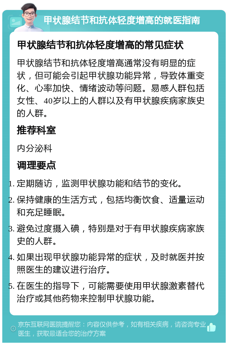 甲状腺结节和抗体轻度增高的就医指南 甲状腺结节和抗体轻度增高的常见症状 甲状腺结节和抗体轻度增高通常没有明显的症状，但可能会引起甲状腺功能异常，导致体重变化、心率加快、情绪波动等问题。易感人群包括女性、40岁以上的人群以及有甲状腺疾病家族史的人群。 推荐科室 内分泌科 调理要点 定期随访，监测甲状腺功能和结节的变化。 保持健康的生活方式，包括均衡饮食、适量运动和充足睡眠。 避免过度摄入碘，特别是对于有甲状腺疾病家族史的人群。 如果出现甲状腺功能异常的症状，及时就医并按照医生的建议进行治疗。 在医生的指导下，可能需要使用甲状腺激素替代治疗或其他药物来控制甲状腺功能。