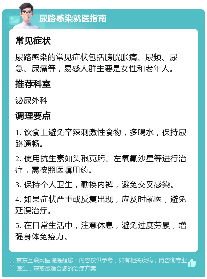 尿路感染就医指南 常见症状 尿路感染的常见症状包括膀胱胀痛、尿频、尿急、尿痛等，易感人群主要是女性和老年人。 推荐科室 泌尿外科 调理要点 1. 饮食上避免辛辣刺激性食物，多喝水，保持尿路通畅。 2. 使用抗生素如头孢克肟、左氧氟沙星等进行治疗，需按照医嘱用药。 3. 保持个人卫生，勤换内裤，避免交叉感染。 4. 如果症状严重或反复出现，应及时就医，避免延误治疗。 5. 在日常生活中，注意休息，避免过度劳累，增强身体免疫力。