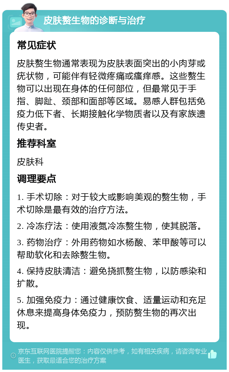 皮肤赘生物的诊断与治疗 常见症状 皮肤赘生物通常表现为皮肤表面突出的小肉芽或疣状物，可能伴有轻微疼痛或瘙痒感。这些赘生物可以出现在身体的任何部位，但最常见于手指、脚趾、颈部和面部等区域。易感人群包括免疫力低下者、长期接触化学物质者以及有家族遗传史者。 推荐科室 皮肤科 调理要点 1. 手术切除：对于较大或影响美观的赘生物，手术切除是最有效的治疗方法。 2. 冷冻疗法：使用液氮冷冻赘生物，使其脱落。 3. 药物治疗：外用药物如水杨酸、苯甲酸等可以帮助软化和去除赘生物。 4. 保持皮肤清洁：避免挠抓赘生物，以防感染和扩散。 5. 加强免疫力：通过健康饮食、适量运动和充足休息来提高身体免疫力，预防赘生物的再次出现。