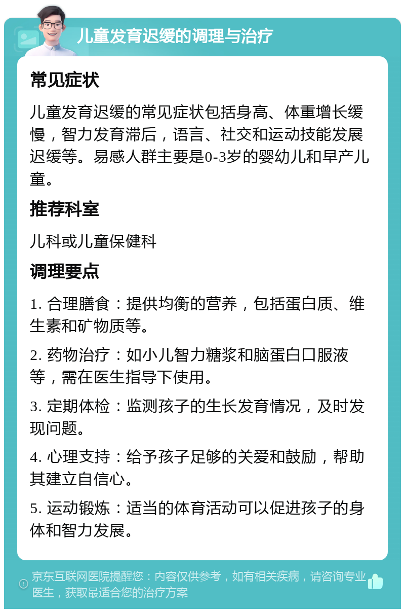 儿童发育迟缓的调理与治疗 常见症状 儿童发育迟缓的常见症状包括身高、体重增长缓慢，智力发育滞后，语言、社交和运动技能发展迟缓等。易感人群主要是0-3岁的婴幼儿和早产儿童。 推荐科室 儿科或儿童保健科 调理要点 1. 合理膳食：提供均衡的营养，包括蛋白质、维生素和矿物质等。 2. 药物治疗：如小儿智力糖浆和脑蛋白口服液等，需在医生指导下使用。 3. 定期体检：监测孩子的生长发育情况，及时发现问题。 4. 心理支持：给予孩子足够的关爱和鼓励，帮助其建立自信心。 5. 运动锻炼：适当的体育活动可以促进孩子的身体和智力发展。