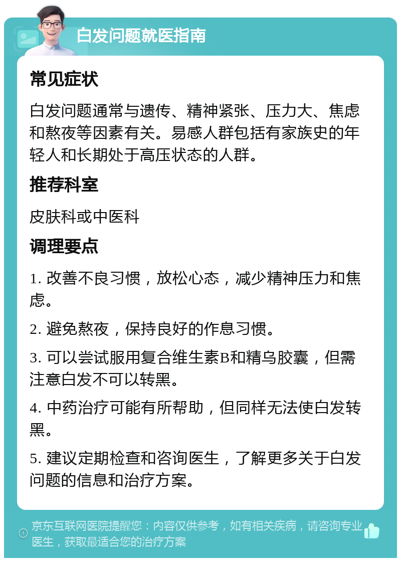 白发问题就医指南 常见症状 白发问题通常与遗传、精神紧张、压力大、焦虑和熬夜等因素有关。易感人群包括有家族史的年轻人和长期处于高压状态的人群。 推荐科室 皮肤科或中医科 调理要点 1. 改善不良习惯，放松心态，减少精神压力和焦虑。 2. 避免熬夜，保持良好的作息习惯。 3. 可以尝试服用复合维生素B和精乌胶囊，但需注意白发不可以转黑。 4. 中药治疗可能有所帮助，但同样无法使白发转黑。 5. 建议定期检查和咨询医生，了解更多关于白发问题的信息和治疗方案。