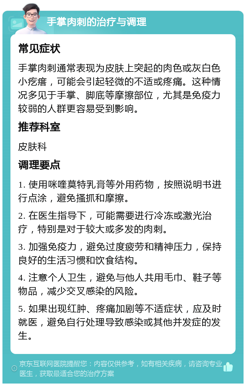 手掌肉刺的治疗与调理 常见症状 手掌肉刺通常表现为皮肤上突起的肉色或灰白色小疙瘩，可能会引起轻微的不适或疼痛。这种情况多见于手掌、脚底等摩擦部位，尤其是免疫力较弱的人群更容易受到影响。 推荐科室 皮肤科 调理要点 1. 使用咪喹莫特乳膏等外用药物，按照说明书进行点涂，避免搔抓和摩擦。 2. 在医生指导下，可能需要进行冷冻或激光治疗，特别是对于较大或多发的肉刺。 3. 加强免疫力，避免过度疲劳和精神压力，保持良好的生活习惯和饮食结构。 4. 注意个人卫生，避免与他人共用毛巾、鞋子等物品，减少交叉感染的风险。 5. 如果出现红肿、疼痛加剧等不适症状，应及时就医，避免自行处理导致感染或其他并发症的发生。