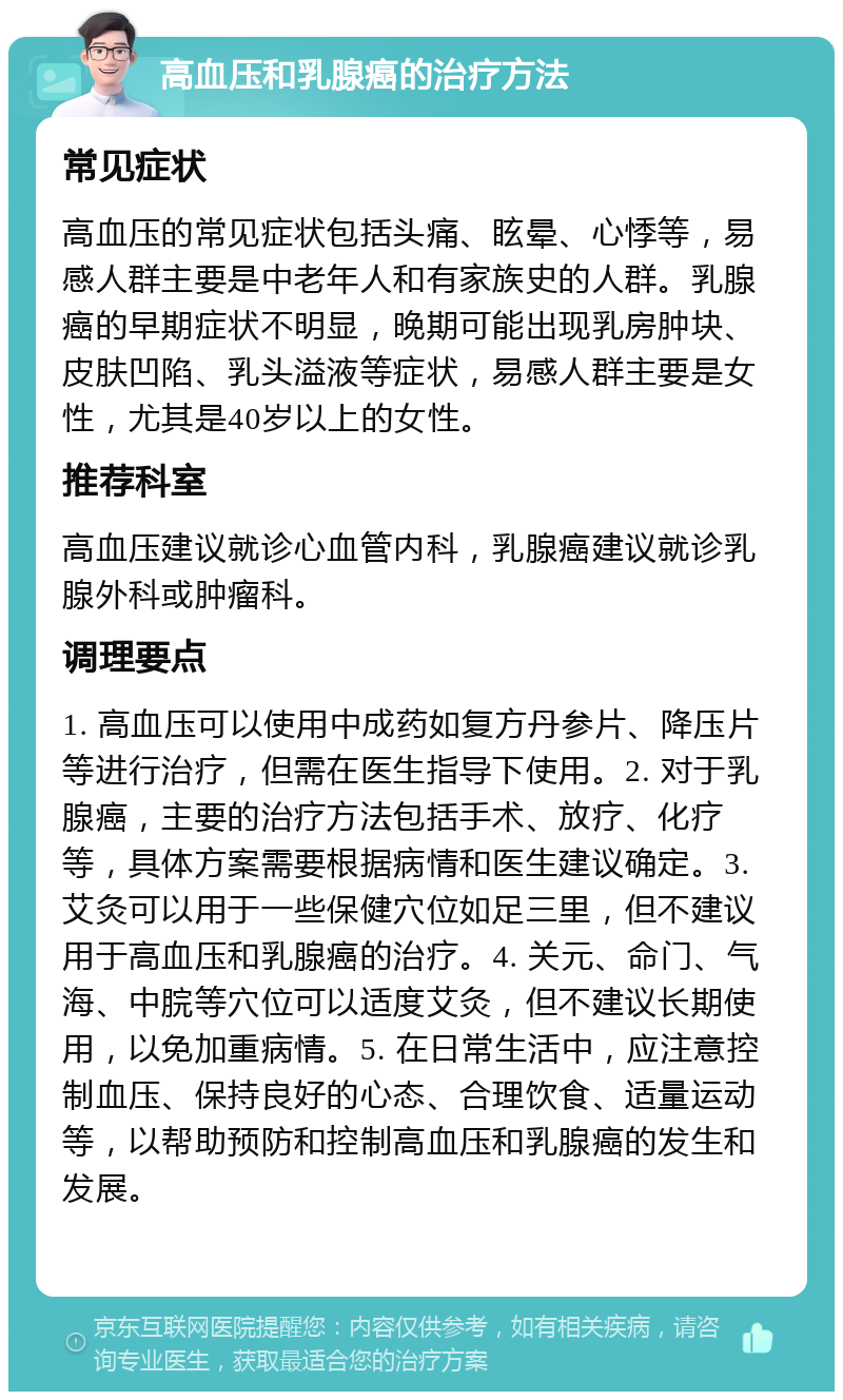 高血压和乳腺癌的治疗方法 常见症状 高血压的常见症状包括头痛、眩晕、心悸等，易感人群主要是中老年人和有家族史的人群。乳腺癌的早期症状不明显，晚期可能出现乳房肿块、皮肤凹陷、乳头溢液等症状，易感人群主要是女性，尤其是40岁以上的女性。 推荐科室 高血压建议就诊心血管内科，乳腺癌建议就诊乳腺外科或肿瘤科。 调理要点 1. 高血压可以使用中成药如复方丹参片、降压片等进行治疗，但需在医生指导下使用。2. 对于乳腺癌，主要的治疗方法包括手术、放疗、化疗等，具体方案需要根据病情和医生建议确定。3. 艾灸可以用于一些保健穴位如足三里，但不建议用于高血压和乳腺癌的治疗。4. 关元、命门、气海、中脘等穴位可以适度艾灸，但不建议长期使用，以免加重病情。5. 在日常生活中，应注意控制血压、保持良好的心态、合理饮食、适量运动等，以帮助预防和控制高血压和乳腺癌的发生和发展。