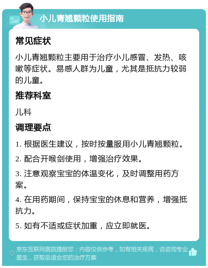 小儿青翘颗粒使用指南 常见症状 小儿青翘颗粒主要用于治疗小儿感冒、发热、咳嗽等症状。易感人群为儿童，尤其是抵抗力较弱的儿童。 推荐科室 儿科 调理要点 1. 根据医生建议，按时按量服用小儿青翘颗粒。 2. 配合开喉剑使用，增强治疗效果。 3. 注意观察宝宝的体温变化，及时调整用药方案。 4. 在用药期间，保持宝宝的休息和营养，增强抵抗力。 5. 如有不适或症状加重，应立即就医。