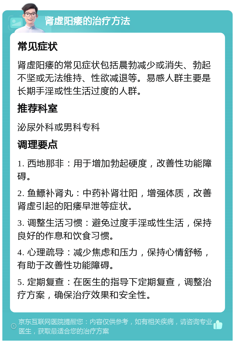 肾虚阳痿的治疗方法 常见症状 肾虚阳痿的常见症状包括晨勃减少或消失、勃起不坚或无法维持、性欲减退等。易感人群主要是长期手淫或性生活过度的人群。 推荐科室 泌尿外科或男科专科 调理要点 1. 西地那非：用于增加勃起硬度，改善性功能障碍。 2. 鱼鳔补肾丸：中药补肾壮阳，增强体质，改善肾虚引起的阳痿早泄等症状。 3. 调整生活习惯：避免过度手淫或性生活，保持良好的作息和饮食习惯。 4. 心理疏导：减少焦虑和压力，保持心情舒畅，有助于改善性功能障碍。 5. 定期复查：在医生的指导下定期复查，调整治疗方案，确保治疗效果和安全性。