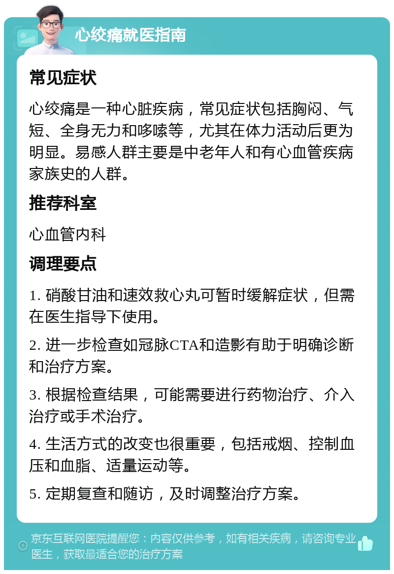 心绞痛就医指南 常见症状 心绞痛是一种心脏疾病，常见症状包括胸闷、气短、全身无力和哆嗦等，尤其在体力活动后更为明显。易感人群主要是中老年人和有心血管疾病家族史的人群。 推荐科室 心血管内科 调理要点 1. 硝酸甘油和速效救心丸可暂时缓解症状，但需在医生指导下使用。 2. 进一步检查如冠脉CTA和造影有助于明确诊断和治疗方案。 3. 根据检查结果，可能需要进行药物治疗、介入治疗或手术治疗。 4. 生活方式的改变也很重要，包括戒烟、控制血压和血脂、适量运动等。 5. 定期复查和随访，及时调整治疗方案。