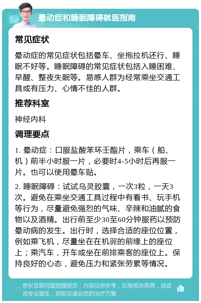 晕动症和睡眠障碍就医指南 常见症状 晕动症的常见症状包括晕车、坐拖拉机还行、睡眠不好等。睡眠障碍的常见症状包括入睡困难、早醒、整夜失眠等。易感人群为经常乘坐交通工具或有压力、心情不佳的人群。 推荐科室 神经内科 调理要点 1. 晕动症：口服盐酸苯环壬酯片，乘车（船、机）前半小时服一片，必要时4-5小时后再服一片。也可以使用晕车贴。 2. 睡眠障碍：试试乌灵胶囊，一次3粒，一天3次。避免在乘坐交通工具过程中有看书、玩手机等行为，尽量避免强烈的气味、辛辣和油腻的食物以及酒精。出行前至少30至60分钟服药以预防晕动病的发生。出行时，选择合适的座位位置，例如乘飞机，尽量坐在在机翼的前缘上的座位上；乘汽车，开车或坐在前排乘客的座位上。保持良好的心态，避免压力和紧张劳累等情况。