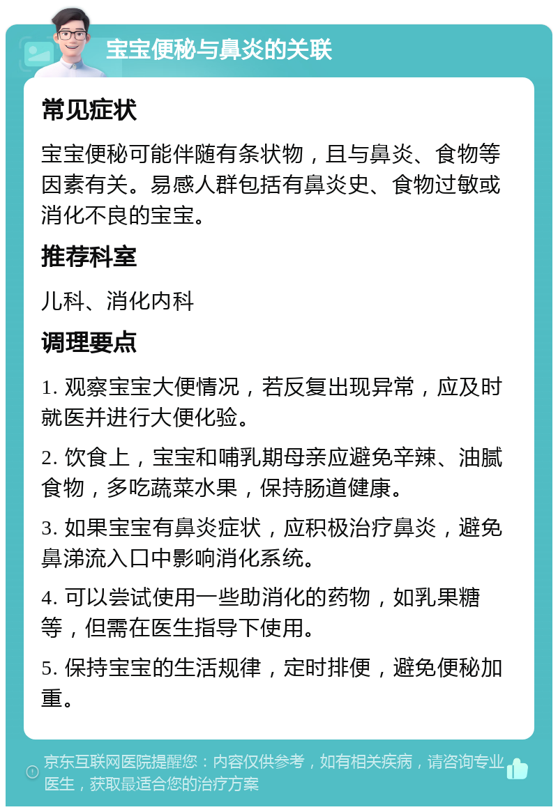 宝宝便秘与鼻炎的关联 常见症状 宝宝便秘可能伴随有条状物，且与鼻炎、食物等因素有关。易感人群包括有鼻炎史、食物过敏或消化不良的宝宝。 推荐科室 儿科、消化内科 调理要点 1. 观察宝宝大便情况，若反复出现异常，应及时就医并进行大便化验。 2. 饮食上，宝宝和哺乳期母亲应避免辛辣、油腻食物，多吃蔬菜水果，保持肠道健康。 3. 如果宝宝有鼻炎症状，应积极治疗鼻炎，避免鼻涕流入口中影响消化系统。 4. 可以尝试使用一些助消化的药物，如乳果糖等，但需在医生指导下使用。 5. 保持宝宝的生活规律，定时排便，避免便秘加重。