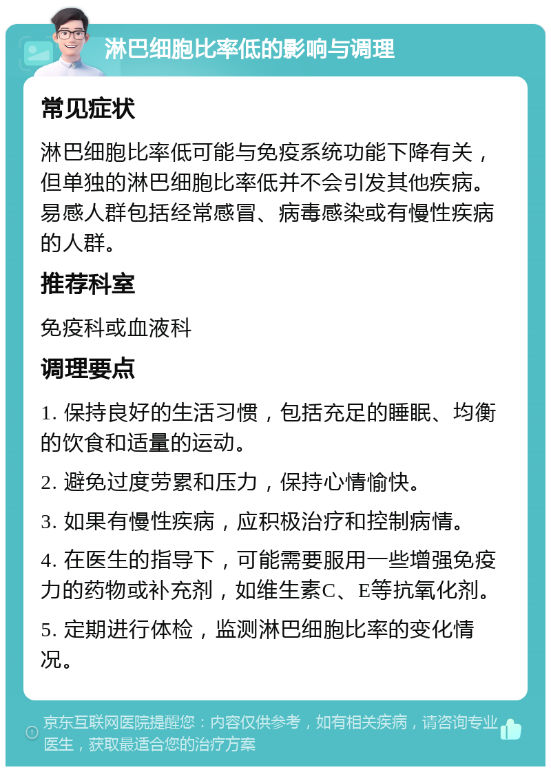 淋巴细胞比率低的影响与调理 常见症状 淋巴细胞比率低可能与免疫系统功能下降有关，但单独的淋巴细胞比率低并不会引发其他疾病。易感人群包括经常感冒、病毒感染或有慢性疾病的人群。 推荐科室 免疫科或血液科 调理要点 1. 保持良好的生活习惯，包括充足的睡眠、均衡的饮食和适量的运动。 2. 避免过度劳累和压力，保持心情愉快。 3. 如果有慢性疾病，应积极治疗和控制病情。 4. 在医生的指导下，可能需要服用一些增强免疫力的药物或补充剂，如维生素C、E等抗氧化剂。 5. 定期进行体检，监测淋巴细胞比率的变化情况。