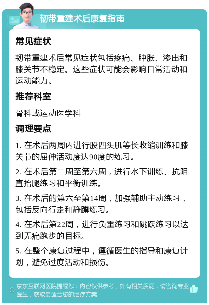 韧带重建术后康复指南 常见症状 韧带重建术后常见症状包括疼痛、肿胀、渗出和膝关节不稳定。这些症状可能会影响日常活动和运动能力。 推荐科室 骨科或运动医学科 调理要点 1. 在术后两周内进行股四头肌等长收缩训练和膝关节的屈伸活动度达90度的练习。 2. 在术后第二周至第六周，进行水下训练、抗阻直抬腿练习和平衡训练。 3. 在术后的第六至第14周，加强辅助主动练习，包括反向行走和静蹲练习。 4. 在术后第22周，进行负重练习和跳跃练习以达到无痛跑步的目标。 5. 在整个康复过程中，遵循医生的指导和康复计划，避免过度活动和损伤。