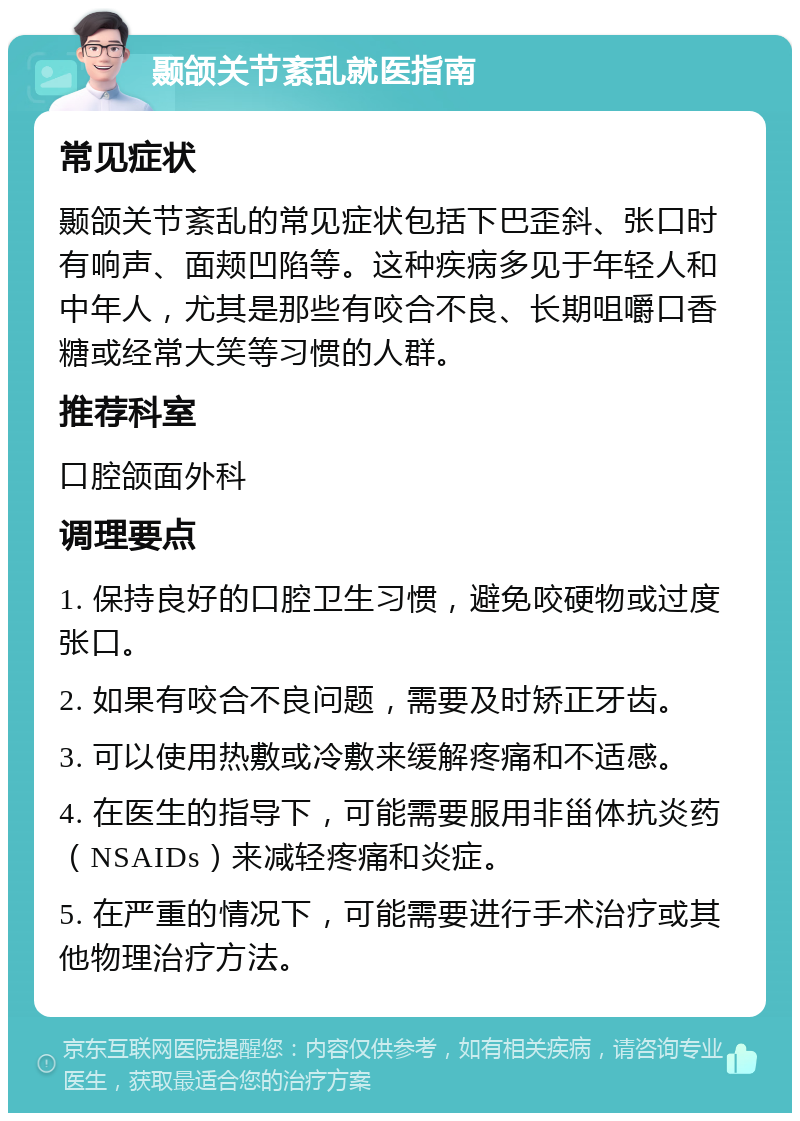 颞颌关节紊乱就医指南 常见症状 颞颌关节紊乱的常见症状包括下巴歪斜、张口时有响声、面颊凹陷等。这种疾病多见于年轻人和中年人，尤其是那些有咬合不良、长期咀嚼口香糖或经常大笑等习惯的人群。 推荐科室 口腔颌面外科 调理要点 1. 保持良好的口腔卫生习惯，避免咬硬物或过度张口。 2. 如果有咬合不良问题，需要及时矫正牙齿。 3. 可以使用热敷或冷敷来缓解疼痛和不适感。 4. 在医生的指导下，可能需要服用非甾体抗炎药（NSAIDs）来减轻疼痛和炎症。 5. 在严重的情况下，可能需要进行手术治疗或其他物理治疗方法。