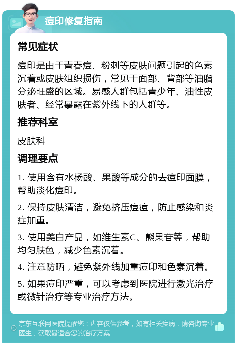 痘印修复指南 常见症状 痘印是由于青春痘、粉刺等皮肤问题引起的色素沉着或皮肤组织损伤，常见于面部、背部等油脂分泌旺盛的区域。易感人群包括青少年、油性皮肤者、经常暴露在紫外线下的人群等。 推荐科室 皮肤科 调理要点 1. 使用含有水杨酸、果酸等成分的去痘印面膜，帮助淡化痘印。 2. 保持皮肤清洁，避免挤压痘痘，防止感染和炎症加重。 3. 使用美白产品，如维生素C、熊果苷等，帮助均匀肤色，减少色素沉着。 4. 注意防晒，避免紫外线加重痘印和色素沉着。 5. 如果痘印严重，可以考虑到医院进行激光治疗或微针治疗等专业治疗方法。