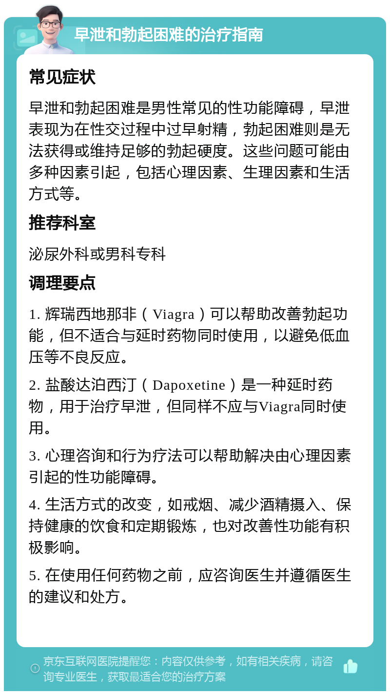 早泄和勃起困难的治疗指南 常见症状 早泄和勃起困难是男性常见的性功能障碍，早泄表现为在性交过程中过早射精，勃起困难则是无法获得或维持足够的勃起硬度。这些问题可能由多种因素引起，包括心理因素、生理因素和生活方式等。 推荐科室 泌尿外科或男科专科 调理要点 1. 辉瑞西地那非（Viagra）可以帮助改善勃起功能，但不适合与延时药物同时使用，以避免低血压等不良反应。 2. 盐酸达泊西汀（Dapoxetine）是一种延时药物，用于治疗早泄，但同样不应与Viagra同时使用。 3. 心理咨询和行为疗法可以帮助解决由心理因素引起的性功能障碍。 4. 生活方式的改变，如戒烟、减少酒精摄入、保持健康的饮食和定期锻炼，也对改善性功能有积极影响。 5. 在使用任何药物之前，应咨询医生并遵循医生的建议和处方。