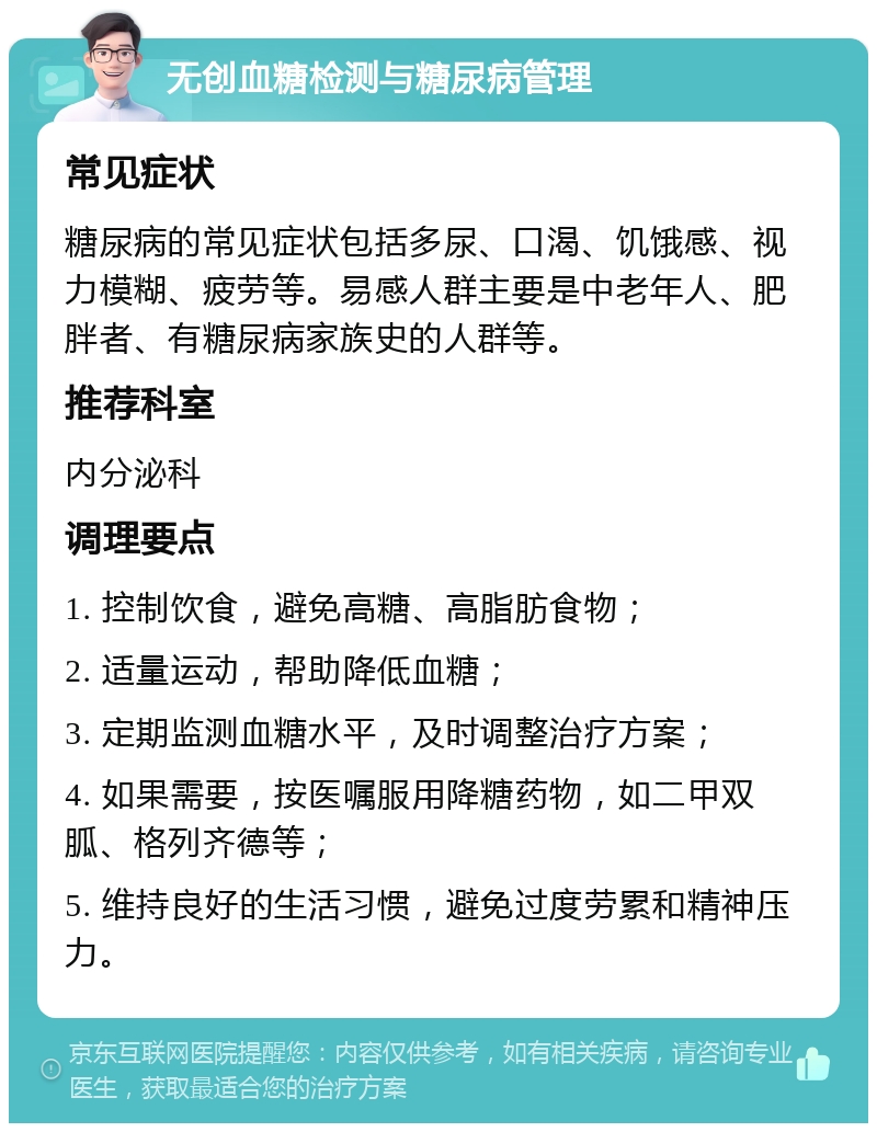 无创血糖检测与糖尿病管理 常见症状 糖尿病的常见症状包括多尿、口渴、饥饿感、视力模糊、疲劳等。易感人群主要是中老年人、肥胖者、有糖尿病家族史的人群等。 推荐科室 内分泌科 调理要点 1. 控制饮食，避免高糖、高脂肪食物； 2. 适量运动，帮助降低血糖； 3. 定期监测血糖水平，及时调整治疗方案； 4. 如果需要，按医嘱服用降糖药物，如二甲双胍、格列齐德等； 5. 维持良好的生活习惯，避免过度劳累和精神压力。