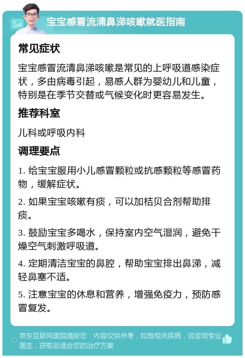 宝宝感冒流清鼻涕咳嗽就医指南 常见症状 宝宝感冒流清鼻涕咳嗽是常见的上呼吸道感染症状，多由病毒引起，易感人群为婴幼儿和儿童，特别是在季节交替或气候变化时更容易发生。 推荐科室 儿科或呼吸内科 调理要点 1. 给宝宝服用小儿感冒颗粒或抗感颗粒等感冒药物，缓解症状。 2. 如果宝宝咳嗽有痰，可以加桔贝合剂帮助排痰。 3. 鼓励宝宝多喝水，保持室内空气湿润，避免干燥空气刺激呼吸道。 4. 定期清洁宝宝的鼻腔，帮助宝宝排出鼻涕，减轻鼻塞不适。 5. 注意宝宝的休息和营养，增强免疫力，预防感冒复发。