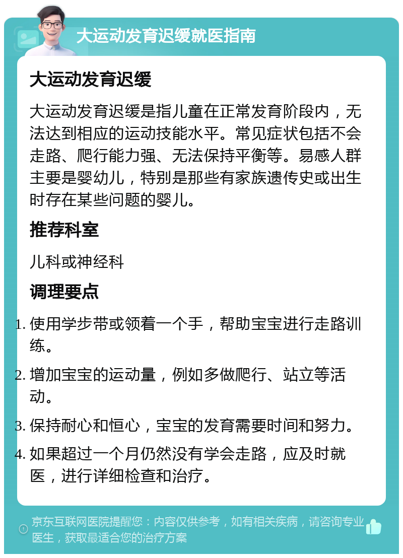 大运动发育迟缓就医指南 大运动发育迟缓 大运动发育迟缓是指儿童在正常发育阶段内，无法达到相应的运动技能水平。常见症状包括不会走路、爬行能力强、无法保持平衡等。易感人群主要是婴幼儿，特别是那些有家族遗传史或出生时存在某些问题的婴儿。 推荐科室 儿科或神经科 调理要点 使用学步带或领着一个手，帮助宝宝进行走路训练。 增加宝宝的运动量，例如多做爬行、站立等活动。 保持耐心和恒心，宝宝的发育需要时间和努力。 如果超过一个月仍然没有学会走路，应及时就医，进行详细检查和治疗。