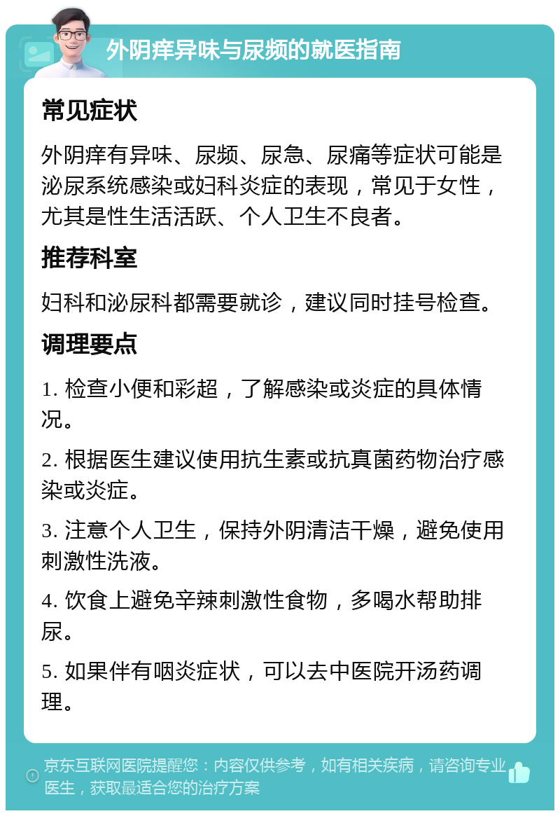 外阴痒异味与尿频的就医指南 常见症状 外阴痒有异味、尿频、尿急、尿痛等症状可能是泌尿系统感染或妇科炎症的表现，常见于女性，尤其是性生活活跃、个人卫生不良者。 推荐科室 妇科和泌尿科都需要就诊，建议同时挂号检查。 调理要点 1. 检查小便和彩超，了解感染或炎症的具体情况。 2. 根据医生建议使用抗生素或抗真菌药物治疗感染或炎症。 3. 注意个人卫生，保持外阴清洁干燥，避免使用刺激性洗液。 4. 饮食上避免辛辣刺激性食物，多喝水帮助排尿。 5. 如果伴有咽炎症状，可以去中医院开汤药调理。