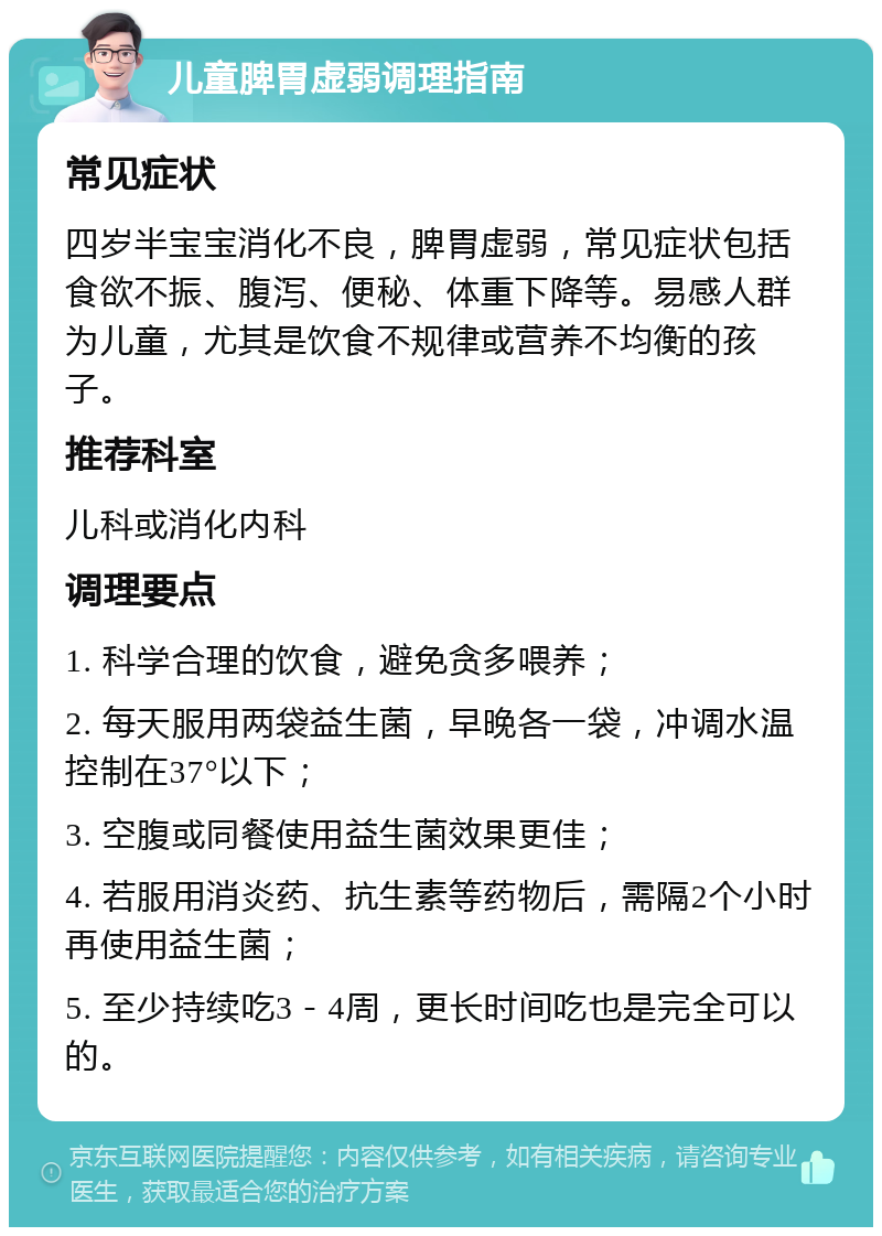 儿童脾胃虚弱调理指南 常见症状 四岁半宝宝消化不良，脾胃虚弱，常见症状包括食欲不振、腹泻、便秘、体重下降等。易感人群为儿童，尤其是饮食不规律或营养不均衡的孩子。 推荐科室 儿科或消化内科 调理要点 1. 科学合理的饮食，避免贪多喂养； 2. 每天服用两袋益生菌，早晚各一袋，冲调水温控制在37°以下； 3. 空腹或同餐使用益生菌效果更佳； 4. 若服用消炎药、抗生素等药物后，需隔2个小时再使用益生菌； 5. 至少持续吃3－4周，更长时间吃也是完全可以的。